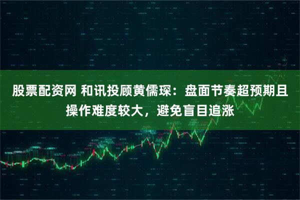 股票配资网 和讯投顾黄儒琛：盘面节奏超预期且操作难度较大，避免盲目追涨
