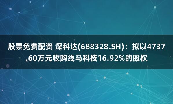 股票免费配资 深科达(688328.SH)：拟以4737.60万元收购线马科技16.92%的股权