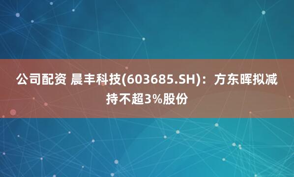公司配资 晨丰科技(603685.SH)：方东晖拟减持不超3%股份
