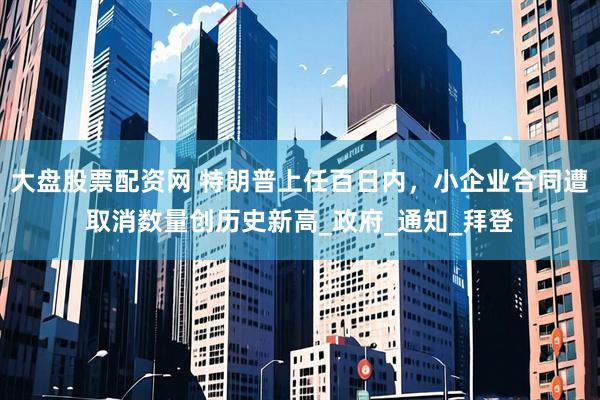 大盘股票配资网 特朗普上任百日内，小企业合同遭取消数量创历史新高_政府_通知_拜登