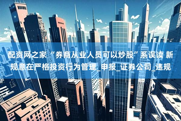 配资网之家 “券商从业人员可以炒股”系误读 新规意在严格投资行为管理_申报_证券公司_违规