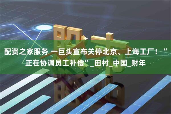 配资之家服务 一巨头宣布关停北京、上海工厂！“正在协调员工补偿”_田村_中国_财年