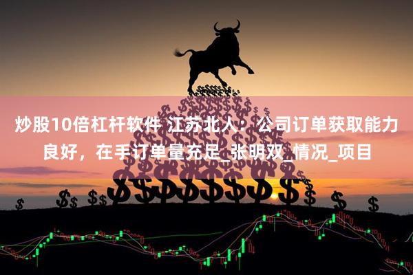 炒股10倍杠杆软件 江苏北人：公司订单获取能力良好，在手订单量充足_张明双_情况_项目