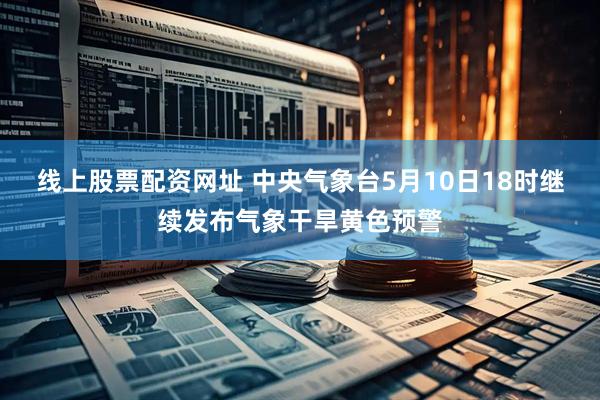 线上股票配资网址 中央气象台5月10日18时继续发布气象干旱黄色预警