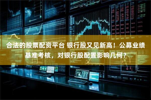 合法的股票配资平台 银行股又见新高！公募业绩基准考核，对银行股配置影响几何？