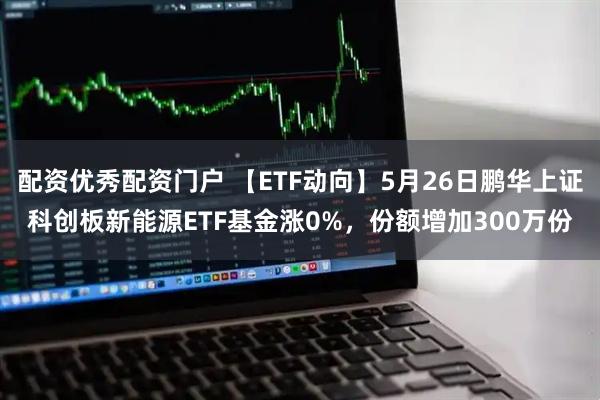 配资优秀配资门户 【ETF动向】5月26日鹏华上证科创板新能源ETF基金涨0%，份额增加300万份