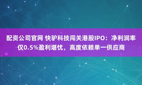 配资公司官网 快驴科技闯关港股IPO：净利润率仅0.5%盈利堪忧，高度依赖单一供应商