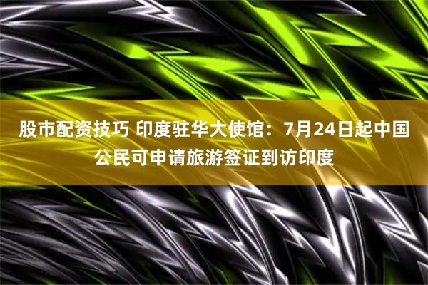 股市配资技巧 印度驻华大使馆：7月24日起中国公民可申请旅游签证到访印度