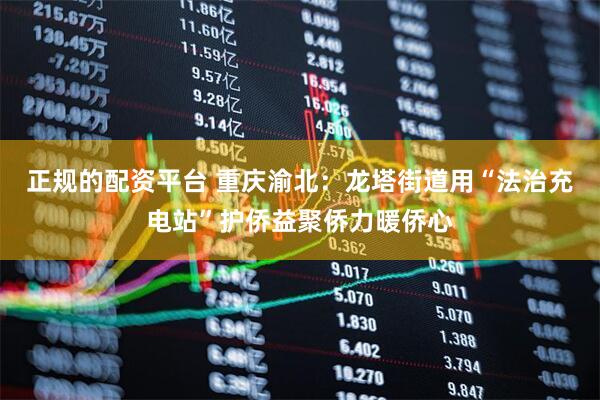正规的配资平台 重庆渝北：龙塔街道用“法治充电站”护侨益聚侨力暖侨心