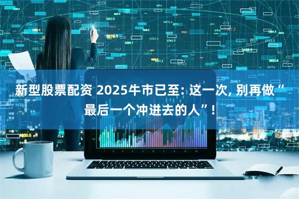 新型股票配资 2025牛市已至: 这一次, 别再做“最后一个冲进去的人”!