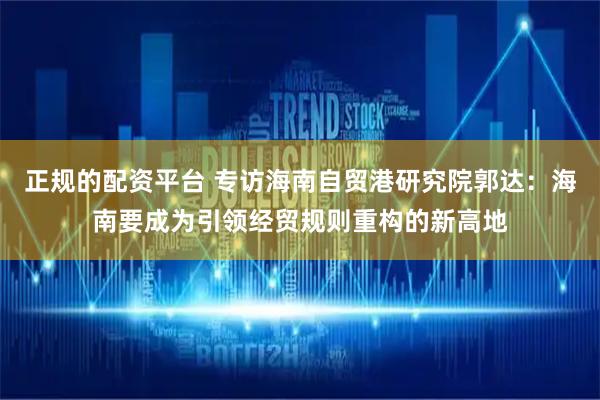 正规的配资平台 专访海南自贸港研究院郭达：海南要成为引领经贸规则重构的新高地