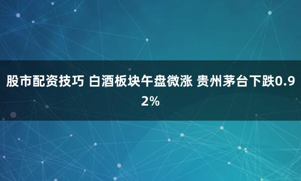 股市配资技巧 白酒板块午盘微涨 贵州茅台下跌0.92%