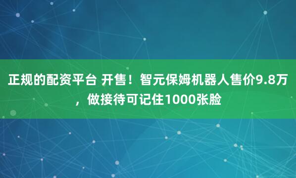 正规的配资平台 开售！智元保姆机器人售价9.8万，做接待可记住1000张脸