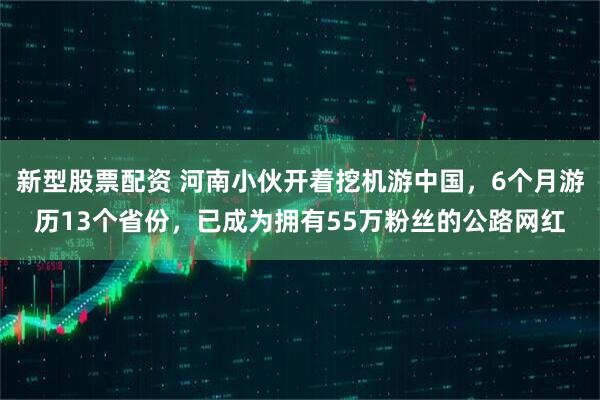 新型股票配资 河南小伙开着挖机游中国，6个月游历13个省份，已成为拥有55万粉丝的公路网红