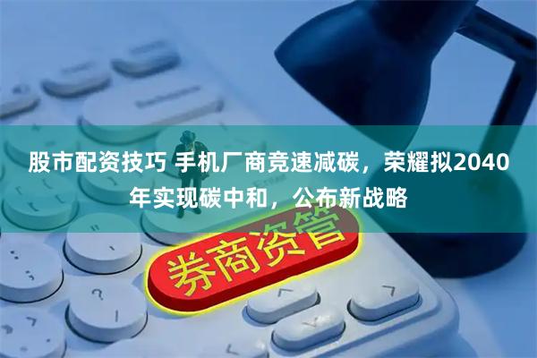 股市配资技巧 手机厂商竞速减碳，荣耀拟2040年实现碳中和，公布新战略