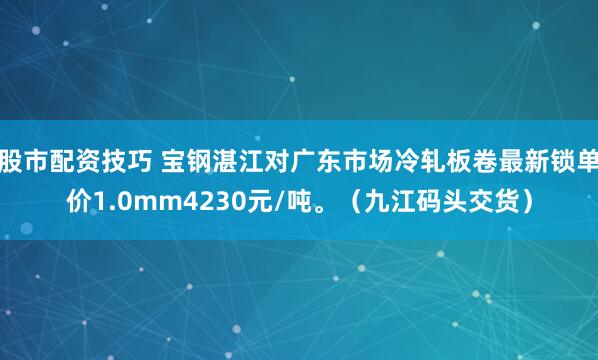 股市配资技巧 宝钢湛江对广东市场冷轧板卷最新锁单价1.0mm4230元/吨。（九江码头交货）