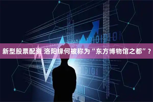 新型股票配资 洛阳缘何被称为“东方博物馆之都”？
