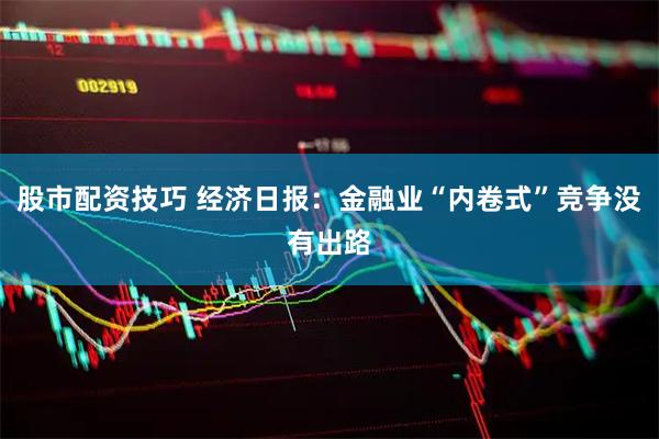 股市配资技巧 经济日报：金融业“内卷式”竞争没有出路