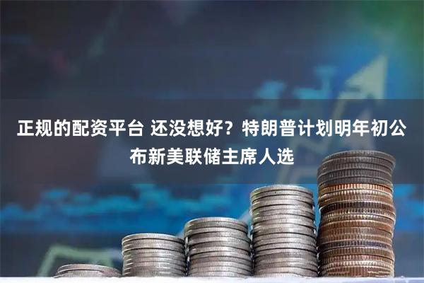 正规的配资平台 还没想好?特朗普计划明年初公布新美联储主席人选