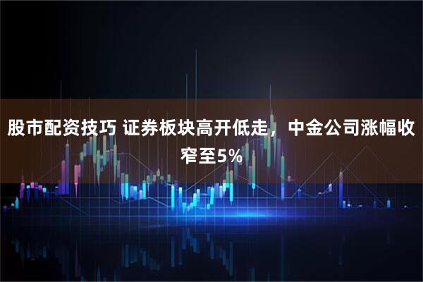 股市配资技巧 证券板块高开低走，中金公司涨幅收窄至5%