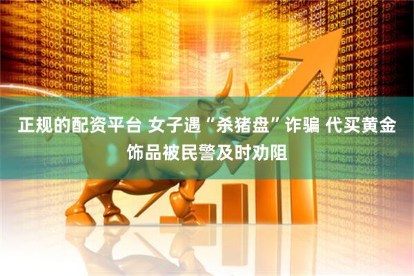 正规的配资平台 女子遇“杀猪盘”诈骗 代买黄金饰品被民警及时劝阻
