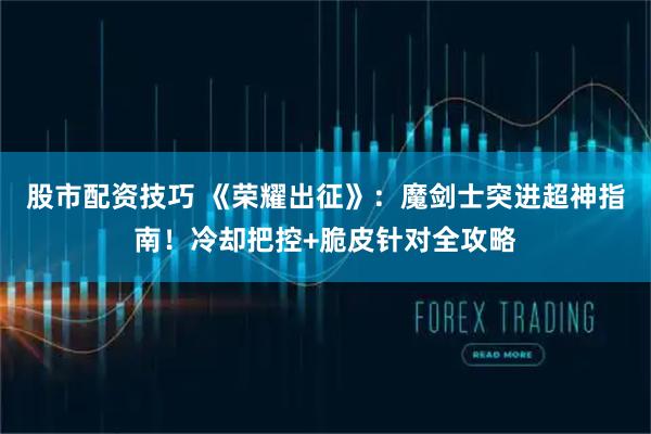 股市配资技巧 《荣耀出征》：魔剑士突进超神指南！冷却把控+脆皮针对全攻略