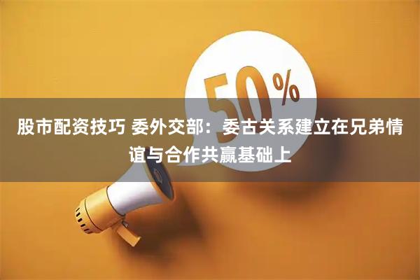 股市配资技巧 委外交部：委古关系建立在兄弟情谊与合作共赢基础上