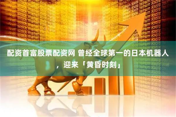 配资首富股票配资网 曾经全球第一的日本机器人，迎来「黄昏时刻」