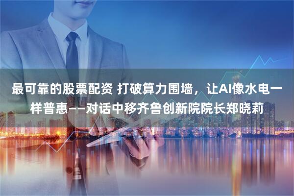 最可靠的股票配资 打破算力围墙，让AI像水电一样普惠——对话中移齐鲁创新院院长郑晓莉