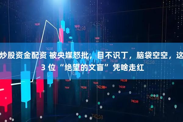 炒股资金配资 被央媒怒批,目不识丁,脑袋空空,这 3 位 “绝望的文盲” 凭啥走红