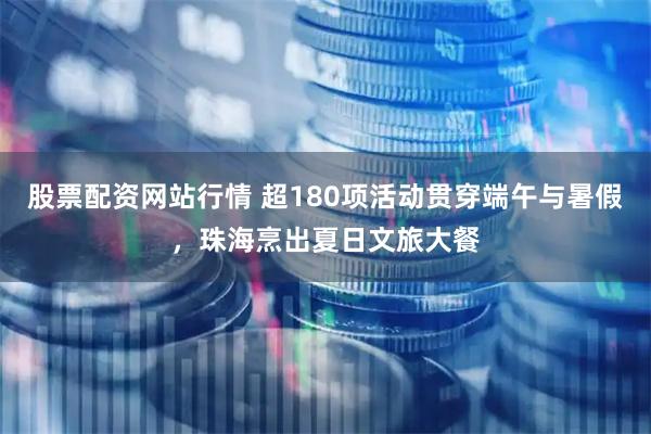 股票配资网站行情 超180项活动贯穿端午与暑假，珠海烹出夏日文旅大餐