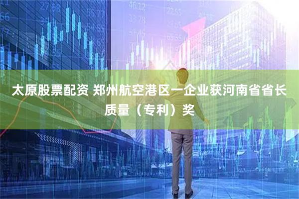 太原股票配资 郑州航空港区一企业获河南省省长质量（专利）奖