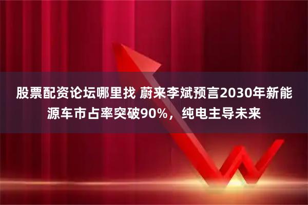 股票配资论坛哪里找 蔚来李斌预言2030年新能源车市占率突破90%，纯电主导未来