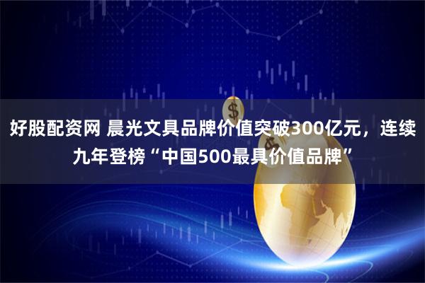 好股配资网 晨光文具品牌价值突破300亿元，连续九年登榜“中国500最具价值品牌”