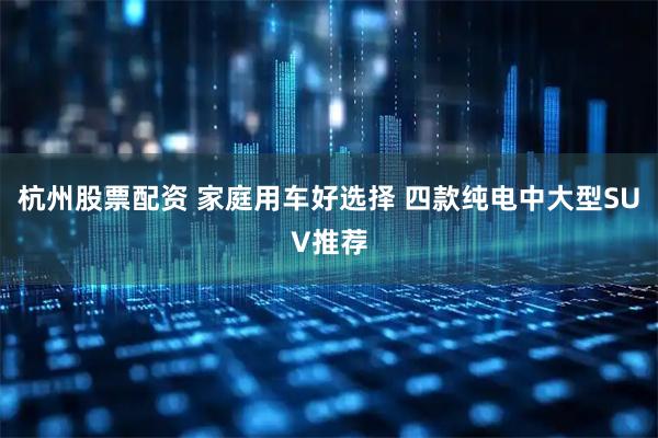 杭州股票配资 家庭用车好选择 四款纯电中大型SUV推荐
