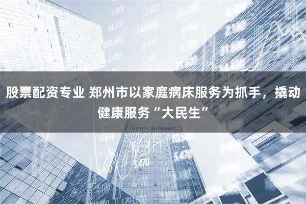 股票配资专业 郑州市以家庭病床服务为抓手，撬动健康服务“大民生”